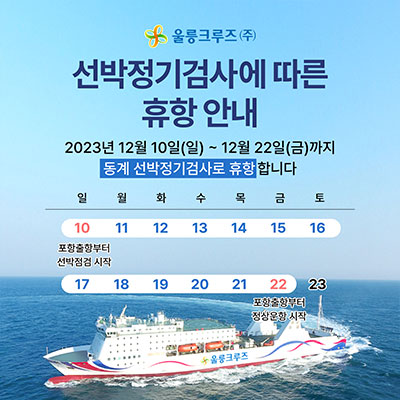 울릉크루즈(주)선박정기검사에 따른 휴항 안내 2023년12월10일(일)~12월22일(금)까지 동계 선박정기검사로 휴항합니다. 10(일)포항출항부터 선박점검 시작, 22일(금) 포항출항부터 정상운항 시작